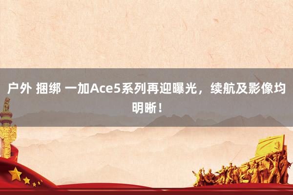 户外 捆绑 一加Ace5系列再迎曝光，续航及影像均明晰！