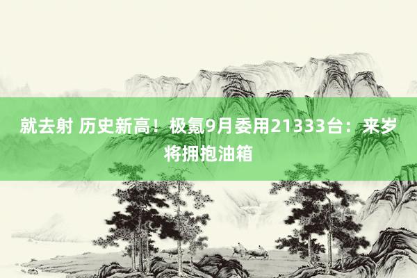 就去射 历史新高！极氪9月委用21333台：来岁将拥抱油箱