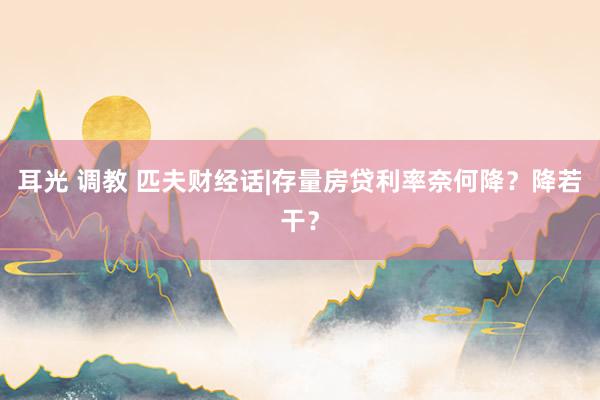 耳光 调教 匹夫财经话|存量房贷利率奈何降？降若干？