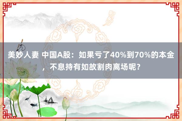 美妙人妻 中国A股：如果亏了40%到70%的本金，不息持有如故割肉离场呢？