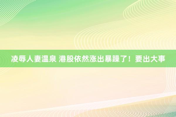 凌辱人妻温泉 港股依然涨出暴躁了！要出大事