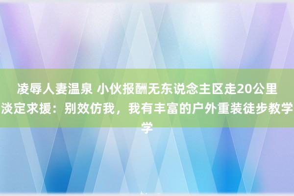 凌辱人妻温泉 小伙报酬无东说念主区走20公里淡定求援：别效仿我，我有丰富的户外重装徒步教学