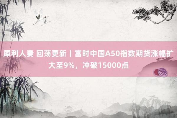 犀利人妻 回荡更新丨富时中国A50指数期货涨幅扩大至9%，冲破15000点