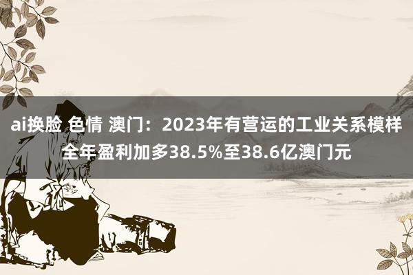 ai换脸 色情 澳门：2023年有营运的工业关系模样全年盈利加多38.5%至38.6亿澳门元