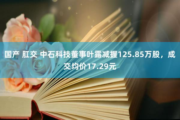 国产 肛交 中石科技董事叶露减握125.85万股，成交均价17.29元