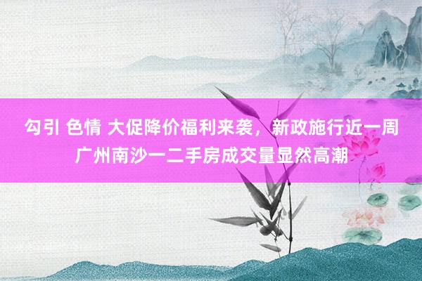 勾引 色情 大促降价福利来袭，新政施行近一周广州南沙一二手房成交量显然高潮