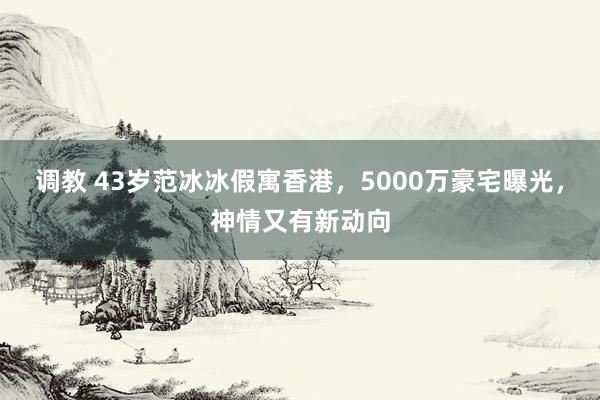 调教 43岁范冰冰假寓香港，5000万豪宅曝光，神情又有新动向