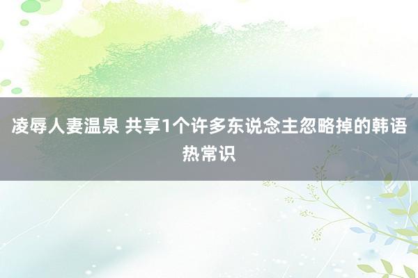 凌辱人妻温泉 共享1个许多东说念主忽略掉的韩语热常识