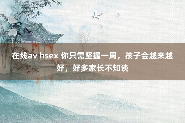 在线av hsex 你只需坚握一周，孩子会越来越好，好多家长不知谈