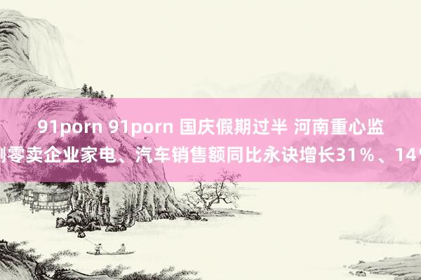 91porn 91porn 国庆假期过半 河南重心监测零卖企业家电、汽车销售额同比永诀增长31％、14％