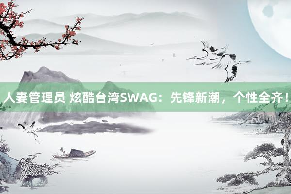 人妻管理员 炫酷台湾SWAG：先锋新潮，个性全齐！