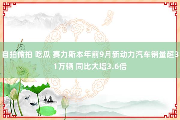 自拍偷拍 吃瓜 赛力斯本年前9月新动力汽车销量超31万辆 同比大增3.6倍