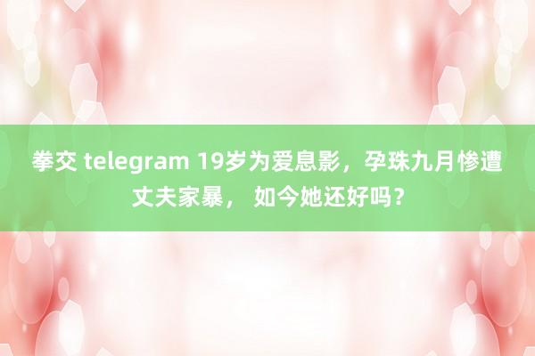 拳交 telegram 19岁为爱息影，孕珠九月惨遭丈夫家暴， 如今她还好吗？