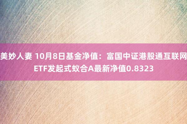 美妙人妻 10月8日基金净值：富国中证港股通互联网ETF发起式蚁合A最新净值0.8323