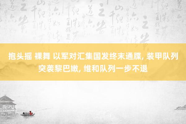 抱头摇 裸舞 以军对汇集国发终末通牒, 装甲队列突袭黎巴嫩, 维和队列一步不退