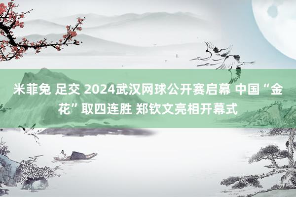 米菲兔 足交 2024武汉网球公开赛启幕 中国“金花”取四连胜 郑钦文亮相开幕式