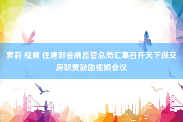 萝莉 视频 住建部金融监管总局汇集召开天下保交房职责鼓励视频会议