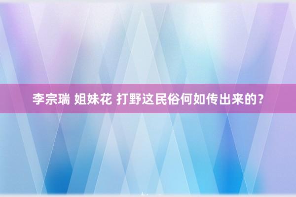 李宗瑞 姐妹花 打野这民俗何如传出来的？