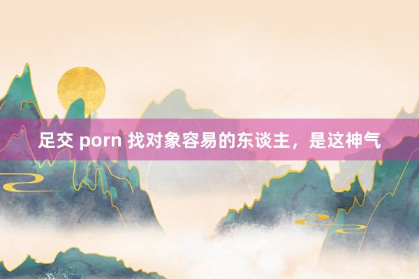 足交 porn 找对象容易的东谈主，是这神气