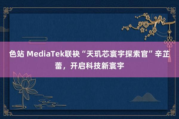 色站 MediaTek联袂“天玑芯寰宇探索官”辛芷蕾，开启科技新寰宇