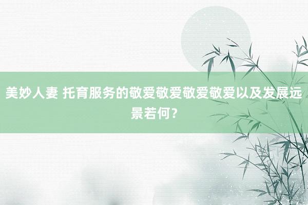 美妙人妻 托育服务的敬爱敬爱敬爱敬爱以及发展远景若何？