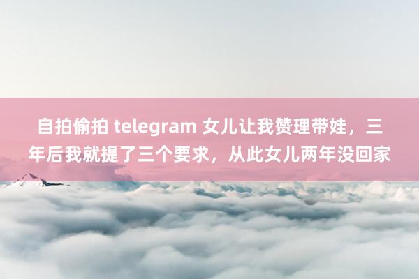 自拍偷拍 telegram 女儿让我赞理带娃，三年后我就提了三个要求，从此女儿两年没回家