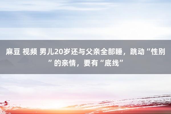 麻豆 视频 男儿20岁还与父亲全部睡，跳动“性别”的亲情，要有“底线”