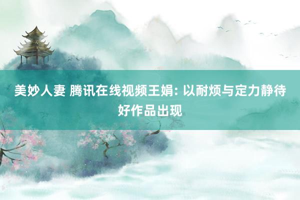 美妙人妻 腾讯在线视频王娟: 以耐烦与定力静待好作品出现