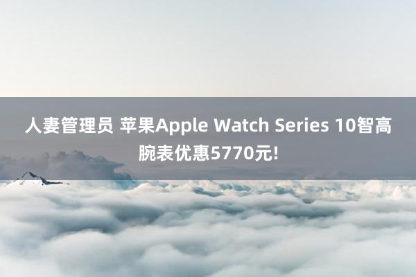 人妻管理员 苹果Apple Watch Series 10智高腕表优惠5770元!