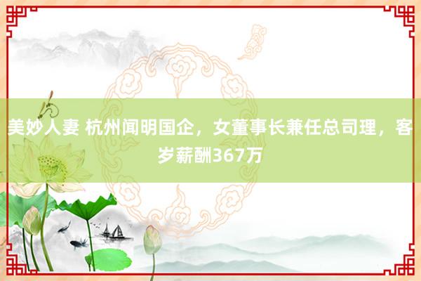 美妙人妻 杭州闻明国企，女董事长兼任总司理，客岁薪酬367万