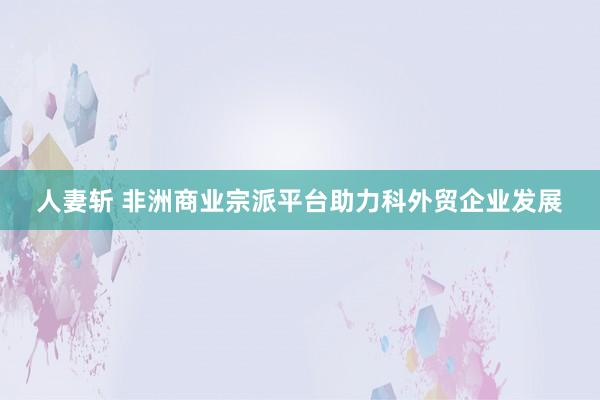 人妻斩 非洲商业宗派平台助力科外贸企业发展