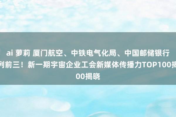 ai 萝莉 厦门航空、中铁电气化局、中国邮储银行位列前三！新一期宇宙企业工会新媒体传播力TOP100揭晓