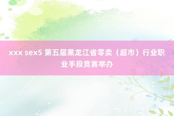 xxx sex5 第五届黑龙江省零卖（超市）行业职业手段竞赛举办