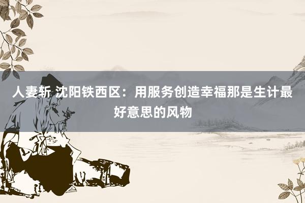 人妻斩 沈阳铁西区：用服务创造幸福那是生计最好意思的风物