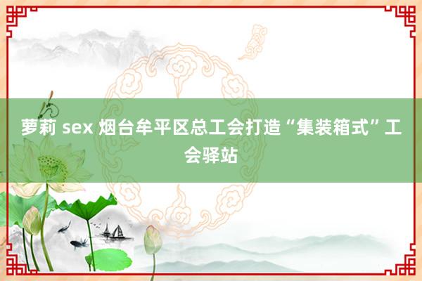 萝莉 sex 烟台牟平区总工会打造“集装箱式”工会驿站