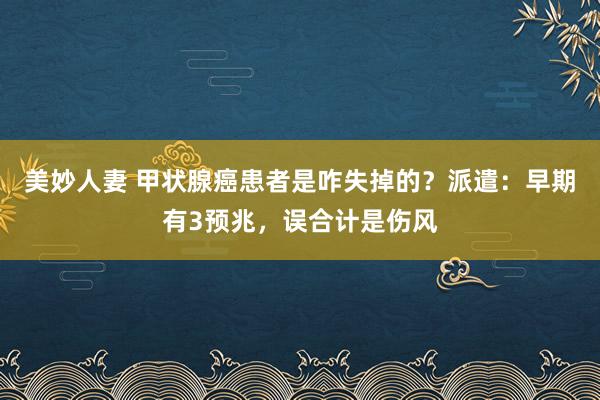 美妙人妻 甲状腺癌患者是咋失掉的？派遣：早期有3预兆，误合计是伤风