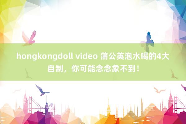 hongkongdoll video 蒲公英泡水喝的4大自制，你可能念念象不到！