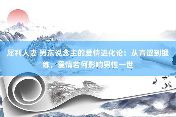 犀利人妻 男东说念主的爱情进化论：从青涩到锻练，爱情若何影响男性一世