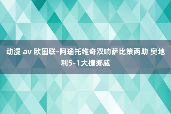 动漫 av 欧国联-阿瑙托维奇双响萨比策两助 奥地利5-1大捷挪威