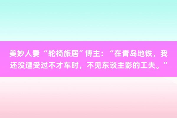 美妙人妻 “轮椅旅居”博主：“在青岛地铁，我还没遭受过不才车时，不见东谈主影的工夫。”