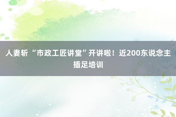 人妻斩 “市政工匠讲堂”开讲啦！近200东说念主插足培训