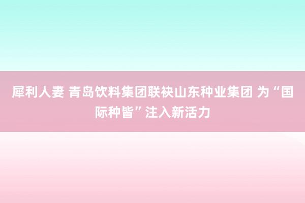 犀利人妻 青岛饮料集团联袂山东种业集团 为“国际种皆”注入新活力