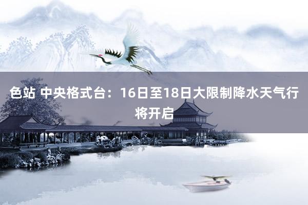 色站 中央格式台：16日至18日大限制降水天气行将开启