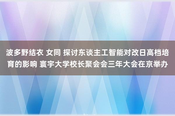 波多野结衣 女同 探讨东谈主工智能对改日高档培育的影响 寰宇大学校长聚会会三年大会在京举办