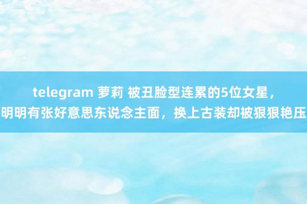 telegram 萝莉 被丑脸型连累的5位女星，明明有张好意思东说念主面，换上古装却被狠狠艳压