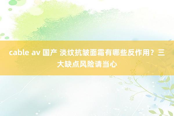 cable av 国产 淡纹抗皱面霜有哪些反作用？三大缺点风险请当心