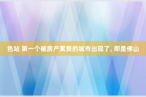 色站 第一个被房产累赘的城市出现了, 即是佛山