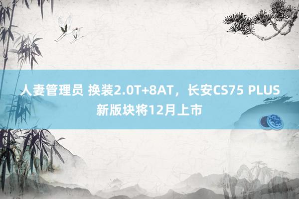 人妻管理员 换装2.0T+8AT，长安CS75 PLUS新版块将12月上市