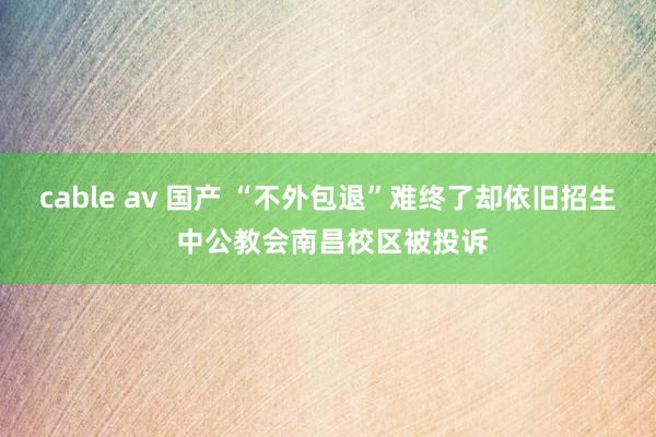 cable av 国产 “不外包退”难终了却依旧招生 中公教会南昌校区被投诉