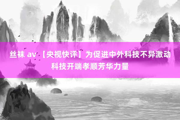 丝袜 av 【央视快评】为促进中外科技不异激动科技开端孝顺芳华力量